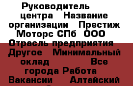 Руководитель call центра › Название организации ­ Престиж Моторс СПб, ООО › Отрасль предприятия ­ Другое › Минимальный оклад ­ 80 000 - Все города Работа » Вакансии   . Алтайский край,Славгород г.